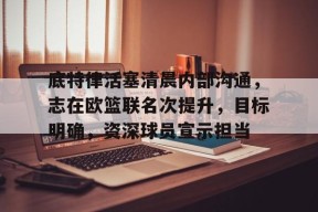 南宫NG官方网站-底特律活塞清晨内部沟通，志在欧篮联名次提升，目标明确，资深球员宣示担当